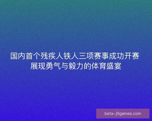 国内首个残疾人铁人三项赛事成功开赛 展现勇气与毅力的体育盛宴
