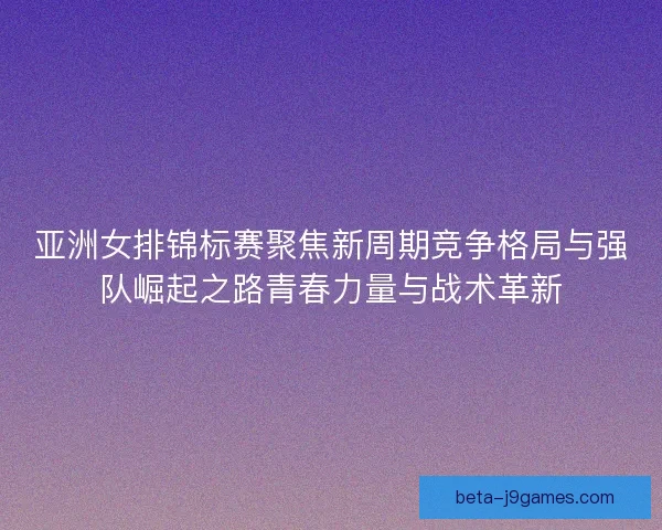 亚洲女排锦标赛聚焦新周期竞争格局与强队崛起之路青春力量与战术革新